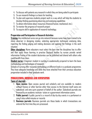 Management of Nursing Services & Education 2020
Kuldeep Vyas M.Sc. CHN
Page 7
4. To discuss with patients anyresearch in which theyare being asked to participate
5. To use research findings is a basis for teaching
6. To plan and supervise students project work in a way which will help the students to
develop thinking questioning observing and analysing capabilities
7. To obtain information about resources (financial human, mechanical, etc.).
8. To monitor the progress of research project
9. To acquire skill in application of research technology.
Preparation and Participation in Research Activities
Training: Any intellectual nurse can go into netearch because nunes have been trained to be
sharp observer in designing studies, selecting appropriate techniques analysing data,
reporting the finding judging and making decisions and applying the findings in the work
situation
Other disciplines: Nume educators must select the best that the disciplines has to offer
and then apply these learning in practise Doctoral studies by nurses provide varied
information Finding of the student doctorates can be published and shared with others who
could bendfit from them.
Student nurse: A beginner student in nursing is academically prepared to learn the basic
methodeologyand technologies of research.
Schools of nursing offer research methodology at different levels in a graduate programme.
They have adequate knowledge and skills they have attached from their previous education
preparation included in their graduate work.
PUBLICATIONS: JOURNALS AND NEWSPAPERS
Types of Journals
1. Open access: Open access journal and scholarly and are available to readers
without finance or other barrien other than access to the Internet itself some are
subsidized, and ome quire payment of behalf of the author. Subsidized journals ane
financed byan academic institute- tution or a government information centre.
2. Public journal: A public journal is a record of day-by-day events in a parliament or
cong It also called minutes or records
3. Business journals: Business journals are those books in which transactions are
entered the first time theyare processed.
 