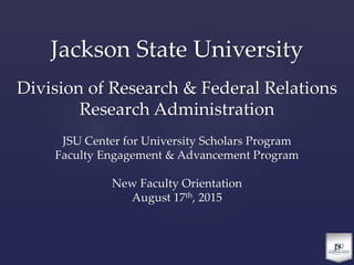 Jackson State University
Division of Research & Federal Relations
Research Administration
JSU Center for University Scholars Program
Faculty Engagement & Advancement Program
New Faculty Orientation
August 17th, 2015
 