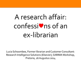 | 0 
A research affair: 
confessi♥ns of an 
ex-librarian 
Lucia Schoombee, Former librarian and Customer Consultant: 
Research Intelligence Solutions (Elsevier); SARIMA Workshop, 
Pretoria, 26 Augustus 2014 
 