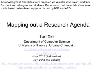 Mapping out a Research Agenda
Tao Xie
Department of Computer Science
University of Illinois at Urbana-Champaign
http://www.cs.illinois.edu/homes/taoxie/
taoxie@illinois.edu
June, 2010 (first version)
July, 2013 (last update)
http://people.engr.ncsu.edu/txie/publications/researchagenda.pdf
https://sites.google.com/site/asergrp/advice
Acknowledgment: The slides were prepared via valuable discussion, feedback
from various colleagues and students. Our research that these talk slides were
made based on has been supported in part by NSF and ARO.
 