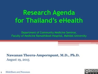 Research Agenda
for Thailand’s eHealth
Department of Community Medicine Seminar,
Faculty of Medicine Ramathibodi Hospital, Mahidol University
Nawanan Theera-Ampornpunt, M.D., Ph.D.
August 19, 2015
SlideShare.net/Nawanan1
 