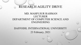 RESEARCH AGILITY DRIVE
MD. MAHFUJUR RAHMAN
LECTURER
DEPARTMENT OF COMPUTER SCIENCE AND
ENGINEERING
DAFFODIL INTERNATIONAL UNIVERSITY
23 February, 2021
 