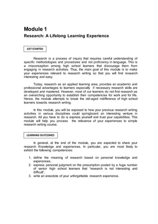 Module 1
Research: A Lifelong Learning Experience
Research is a process of inquiry that requires careful understanding of
specific methodologies and procedures and not proficiency in language. This is
a misconception among high school learners that discourage them from
engaging in research activities. Thus, the main goal of this module is to make
your experiences relevant to research writing so that you will find research
interesting and easy.
Today, research as an applied learning area, provides an academic and
professional advantages to learners especially if necessary research skills are
developed and mastered. However, most of our learners do not find research as
an overarching opportunity to establish their competencies for work and for life.
Hence, the module attempts to break the old-aged indifference of high school
learners towards research writing.
In this module, you will be exposed to how your previous research writing
activities in various disciplines could springboard an interesting venture in
research. All you have to do is express yourself and trust your capabilities. This
module will help you process the relevance of your experiences to simple
research writing course.
In general, at the end of the module, you are expected to share your
research Knowledge and experiences. In particular, you are most likely to
exhibit the following competencies:
1. define the meaning of research based on personal knowledge and
experiences.
2. express personal judgment on the presumption posted by a huge number
of senior high school learners that “research is not interesting and
difficult”.
3. write an anecdote of your unforgettable research experience.
GET STARTED
LEARNING OUTCOMES
 