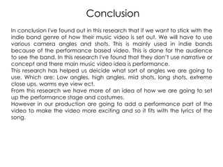 Conclusion
In conclusion I've found out in this research that if we want to stick with the
indie band genre of how their music video is set out. We will have to use
various camera angles and shots. This is mainly used in indie bands
because of the performance based video. This is done for the audience
to see the band. In this research I've found that they don‟t use narrative or
concept and there main music video idea is performance.
This research has helped us deicide what sort of angles we are going to
use. Which are: Low angles, high angles, mid shots, long shots, extreme
close ups, worms eye view ect.
From this research we have more of an idea of how we are going to set
up the performance stage and costumes.
However in our production are going to add a performance part of the
video to make the video more exciting and so it fits with the lyrics of the
song.
 
