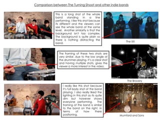 Comparison between The Turning Shoot and other indie bands
This is a long shot of the whole
band standing in a line
performing. I like this shot because
its different and the viewers can
see the whole band at the same
level. Another similarity is that the
background isn't too complex.
The background is quite plain so
there is nothing distracting the
band.
The framing of these two shots are
very similar, due to the low angle of
the drummer playing. It‟s a clear shot
and having multiple shots, gives the
viewer a more interest in the video.
The XX
I really like this shot because
it‟s full body shot of the band
playing. I also really liked the
lighting in this shot as its quite
dim but however shows
everyone performing. The
framing of the band is similar
to the band on the right, in
terms of how there
positioning.
The Bravery
Mumford and Sons
 