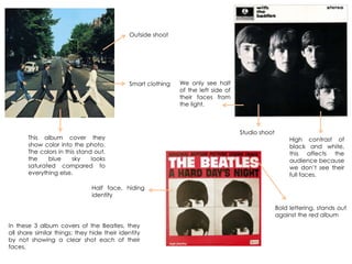 High contrast of
black and white,
this affects the
audience because
we don‟t see their
full faces.
In these 3 album covers of the Beatles, they
all share similar things; they hide their identity
by not showing a clear shot each of their
faces.
We only see half
of the left side of
their faces from
the light.
This album cover they
show color into the photo.
The colors in this stand out,
the blue sky looks
saturated compared to
everything else.
Outside shoot
Studio shoot
Half face, hiding
identity
Smart clothing
Bold lettering, stands out
against the red album
 