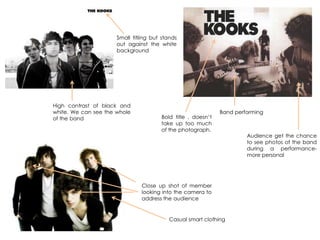 Close up shot of member
looking into the camera to
address the audience
Band performing
High contrast of black and
white. We can see the whole
of the band
Casual smart clothing
Audience get the chance
to see photos of the band
during a performance-
more personal
Bold title , doesn‟t
take up too much
of the photograph.
Small titling but stands
out against the white
background
 