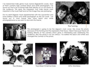 I‟ve researched indie genre music bands Digipak/CD covers. Most
of them contains high contrast black and white photographs. I've
found out that a lot of bands hide their identity so it is not shown to
the audience. This gives the impression that indie bands main
important is the music itself and not the image they are portraying.
For my draft Digipak I have experimented with this convention and
have edited a black and white photograph as the CD cover. I've
found out in most bands they have black and white
photographsand so we want to stick with this theme.
The 1975
The Turning
The Strokes Two Door Cinema Club Artic Monkeys
This photograph is going to be the digipak‟s main cover. We chose this photo
because of the framing and the expressions their faces. I liked it because they're all
looking directly at the camera which gives a intimidating look addressing the
audience. Also the photo is not too serious. I‟ve edited this black and white and
changed the contrast of the photo.
 