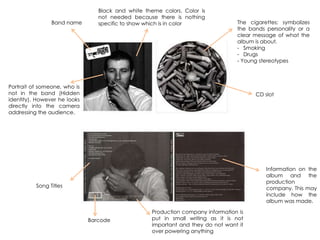 CD slot
Song Titles
Portrait of someone, who is
not in the band (Hidden
identity). However he looks
directly into the camera
addressing the audience.
The cigarettes; symbolizes
the bands personality or a
clear message of what the
album is about.
- Smoking
- Drugs
- Young stereotypes
Barcode
Information on the
album and the
production
company. This may
include how the
album was made.
Black and white theme colors. Color is
not needed because there is nothing
specific to show which is in color
Production company information is
put in small writing as it is not
important and they do not want it
over powering anything
Band name
 