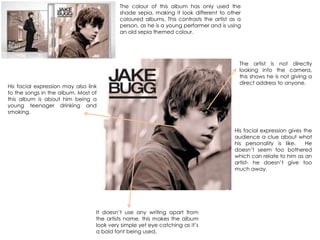 It doesn‟t use any writing apart from
the artists name, this makes the album
look very simple yet eye catching as it‟s
a bold font being used.
His facial expression gives the
audience a clue about what
his personality is like. He
doesn‟t seem too bothered
which can relate to him as an
artist- he doesn‟t give too
much away.
The artist is not directly
looking into the camera,
this shows he is not giving a
direct address to anyone.
His facial expression may also link
to the songs in the album. Most of
this album is about him being a
young teenager drinking and
smoking.
The colour of this album has only used the
shade sepia, making it look different to other
coloured albums. This contrasts the artist as a
person, as he is a young performer and is using
an old sepia themed colour.
 