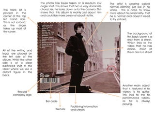 The track list is
placed in the
corner of the top
left hand side.
This is not so bold,
as the singer
takes up most of
the cover.
The photo has been taken at a medium low
angle shot. This shows that he's a very dominate
character. he looks down onto the camera. This
shows that this album is mainly just about him
and could be more personal about his life.
The artist is wearing casual
normal clothing just like in his
video . This is done to show
more about his personality- that
he is normal and doesn‟t need
to try so hard.
Record
company logo
Bar code
Website
The background of
this back cover is a
shot from a street.
Which links to the
video that he has
made- most of
them are in a street
Publishing information
and credits
All of the writing and
logos are placed on
the left side of the
album. Whilst the other
side is of a clear
balanced shot of the
street where we see a
distant figure in the
back.
Another main object
that is featured in his
videos, is his guitar.
This links to the his
performance videos,
as he is always
playing.
 