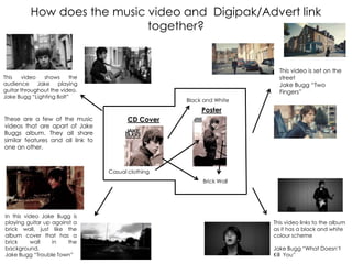How does the music video and Digipak/Advert link
together?
This video is set on the
street
Jake Bugg “Two
Fingers”
This video shows the
audience Jake playing
guitar throughout the video.
Jake Bugg “Lighting Bolt”
This video links to the album
as it has a black and white
colour scheme
Jake Bugg “What Doesn‟t
Kill You”
In this video Jake Bugg is
playing guitar up against a
brick wall, just like the
album cover that has a
brick wall in the
background.
Jake Bugg “Trouble Town”
These are a few of the music
videos that are apart of Jake
Buggs album. They all share
similar features and all link to
one an other.
Black and White
Brick Wall
Casual clothing
CD Cover
Poster
 