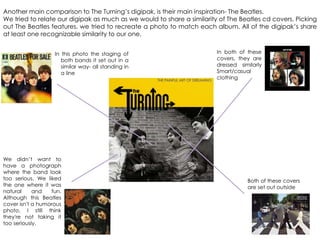 Another main comparison to The Turning‟s digipak, is their main inspiration- The Beatles.
We tried to relate our digipak as much as we would to share a similarity of The Beatles cd covers. Picking
out The Beatles features, we tried to recreate a photo to match each album. All of the digipak‟s share
at least one recognizable similarity to our one.
We didn‟t want to
have a photograph
where the band look
too serious. We liked
the one where it was
natural and fun.
Although this Beatles
cover isn't a humorous
photo, I still think
they're not taking it
too seriously.
Both of these covers
are set out outside
In this photo the staging of
both bands it set out in a
similar way- all standing in
a line
In both of these
covers, they are
dressed similarly
Smart/casual
clothing
 
