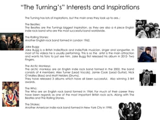 “The Turning‟s” Interests and Inspirations
The Turning has lots of inspirations, but the main ones they look up to are..:
The Beatles:
The Beatles are the Turnings biggest inspiration, as they are also a 4 piece English
indie rock band who are the most successful band worldwide.
The Rolling Stones:
Another English rock band formed in London 1962.
Jake Bugg:
Jake Bugg is a British Indie/Rock and Indie/Folk musician, singer and songwriter. In
most of his videos he is usually performing. This is so the artist is the main attraction
and wants his fans to just see him. Jake Bugg first released his album in 2012- Two
Fingers.
The Arctic Monkeys:
The arctic monkeys are an English indie rock band formed in the 2002. the band
consists of 4 members; Alex Turner (Lead Vocals), Jamie Cook (Lead Guitar), Nick
O‟Malley (Bass) and Matt Helders (Drums).
They have released 3 albums which have all been successful. Also winning 3 Brit
awards.
The Who:
The Who are an English rock band formed in 1964. For much of their career they
have been regards as one of the most important British rock acts. Along with The
Beatles and The Rolling Stones.
The Strokes:
Another American indie rock band formed in New York City in 1998.
 