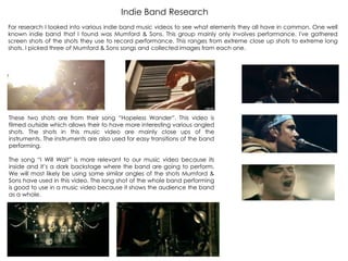 For research I looked into various indie band music videos to see what elements they all have in common. One well
known indie band that I found was Mumford & Sons. This group mainly only involves performance. I've gathered
screen shots of the shots they use to record performance. This ranges from extreme close up shots to extreme long
shots. I picked three of Mumford & Sons songs and collected images from each one.
These two shots are from their song “Hopeless Wander”. This video is
filmed outside which allows their to have more interesting various angled
shots. The shots in this music video are mainly close ups of the
instruments. The instruments are also used for easy transitions of the band
performing.
The song “I Will Wait” is more relevant to our music video because its
inside and it‟s a dark backstage where the band are going to perform.
We will most likely be using some similar angles of the shots Mumford &
Sons have used in this video. The long shot of the whole band performing
is good to use in a music video because it shows the audience the band
as a whole.
Indie Band Research
 