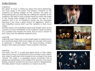Indie Rock
This genre of music is mainly just about the band performing.
The main singer in the band “The Stroke's” connects to the
audience by looking straight at the camera. This gives an
empowering look as it looks like he is telling the narrative to the
audience. We tried to have a similar impact by when the singer
in The Turning looks straight at the camera. I've seen in my
research that a lot of Indie/Rock bands use this technique
because it can have a great impact of aggression. Which is
why Indie/Rock bands don‟t use the narrative in their music
videos.
Another reason why Indie/Rock bands look straight down at the
camera is to show intimidation to the audience. Gives an effect
of a superior look towards the band. And as rock is meant to
look „hard core‟ this defiantly represents that.
Indie Folk
Indie Folk music videos are usually based again on performance
but sometimes bases their music videos on concept. One band
in particular is “Modest Mouse”. This band involves random
things in their video and doesn‟t have a specific meaning.
Indie Pop
The band “The XX” is a indie pop genre band. In their videos
they tend to focus on performance and concept music videos.
One video in particular which presents only concept is the song
“Islands” this video is a repeated dance movement that 6
people are performing. In the middle of he dancers is the band
singing. However towards the end each person is disappearing.
This video doesn‟t have a narrative or a reason to do this.
Indie Genres
 