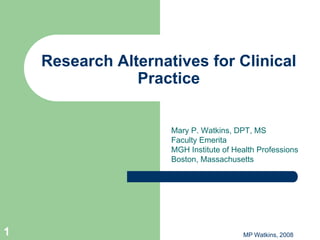 Research Alternatives for Clinical
                Practice


                     Mary P. Watkins, DPT, MS
                     Faculty Emerita
                     MGH Institute of Health Professions
                     Boston, Massachusetts




1                                       MP Watkins, 2008
 