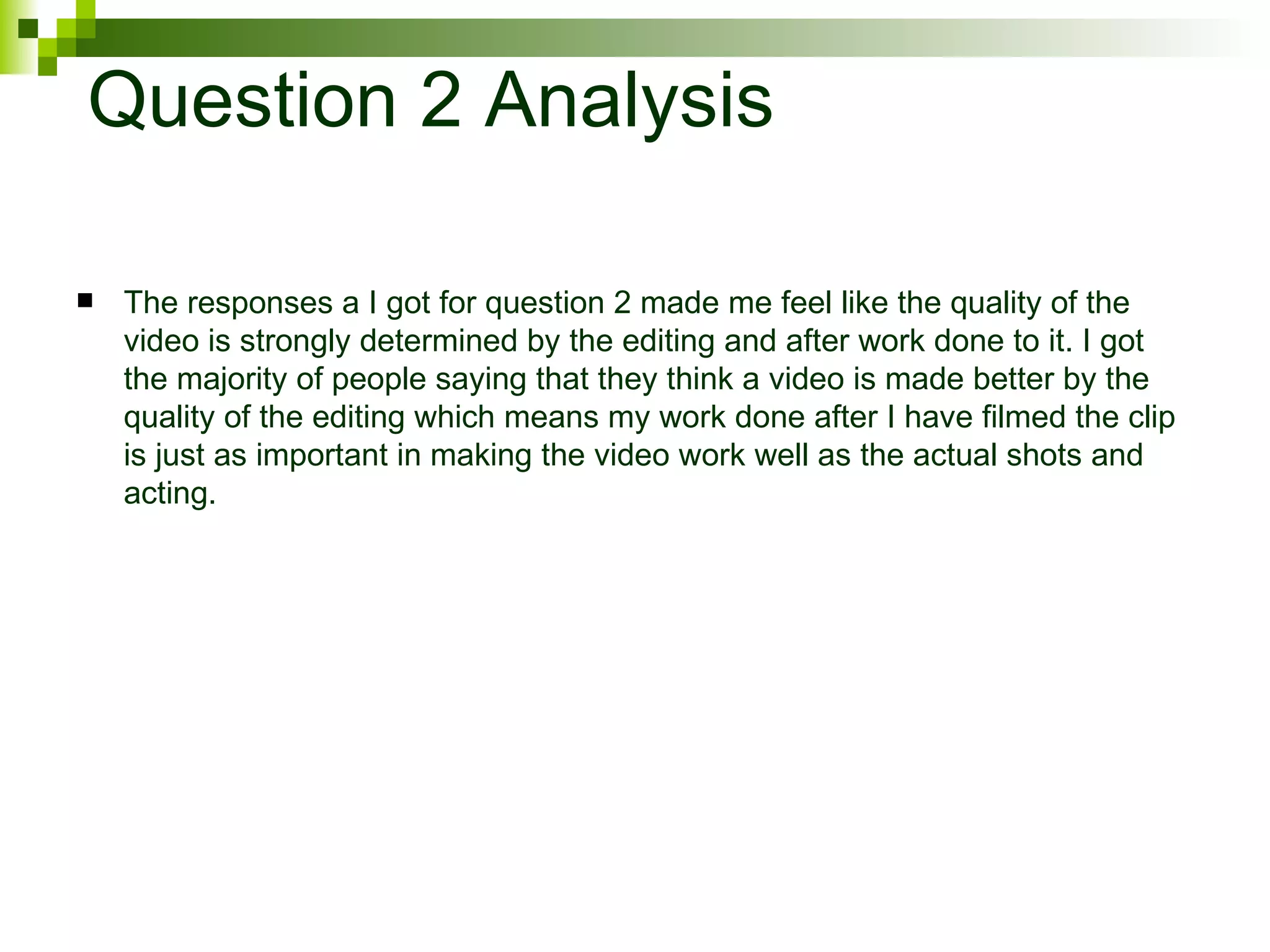 Question 2 Analysis The responses a I got for question 2 made me feel like the quality of the video is strongly determined by the editing and after work done to it. I got the majority of people saying that they think a video is made better by the quality of the editing which means my work done after I have filmed the clip is just as important in making the video work well as the actual shots and acting. 