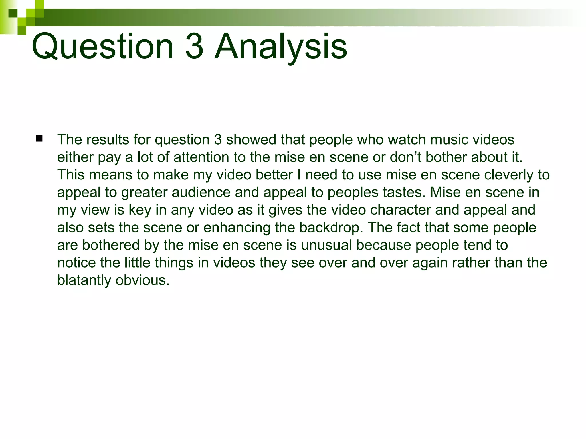 Question 3 Analysis The results for question 3 showed that people who watch music videos either pay a lot of attention to the mise en scene or don’t bother about it. This means to make my video better I need to use mise en scene cleverly to appeal to greater audience and appeal to peoples tastes. Mise en scene in my view is key in any video as it gives the video character and appeal and also sets the scene or enhancing the backdrop. The fact that some people are bothered by the mise en scene is unusual because people tend to notice the little things in videos they see over and over again rather than the blatantly obvious.  