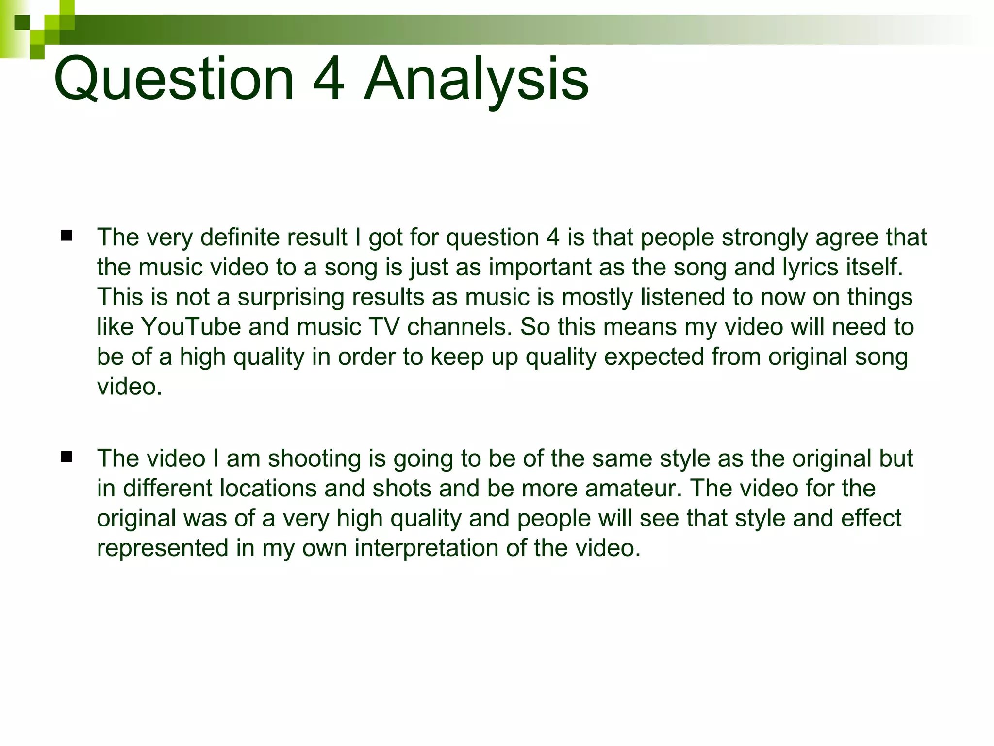 Question 4 Analysis The very definite result I got for question 4 is that people strongly agree that the music video to a song is just as important as the song and lyrics itself. This is not a surprising results as music is mostly listened to now on things like YouTube and music TV channels. So this means my video will need to be of a high quality in order to keep up quality expected from original song video. The video I am shooting is going to be of the same style as the original but in different locations and shots and be more amateur. The video for the original was of a very high quality and people will see that style and effect represented in my own interpretation of the video. 