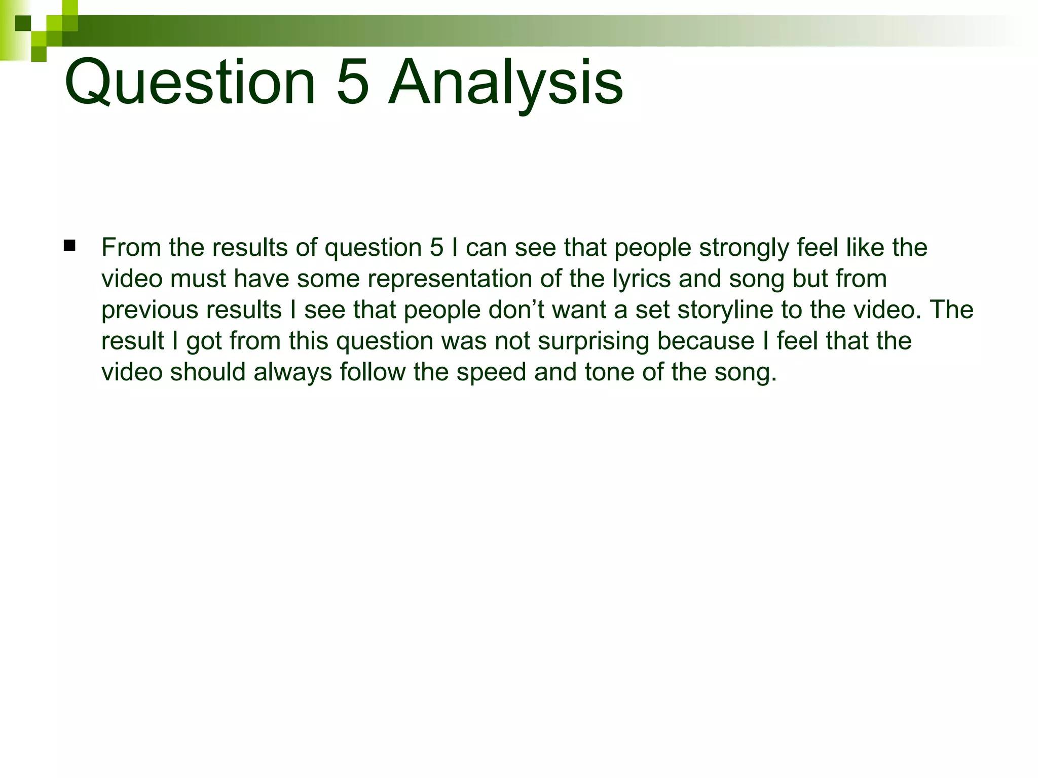 Question 5 Analysis From the results of question 5 I can see that people strongly feel like the video must have some representation of the lyrics and song but from previous results I see that people don’t want a set storyline to the video. The result I got from this question was not surprising because I feel that the video should always follow the speed and tone of the song.  