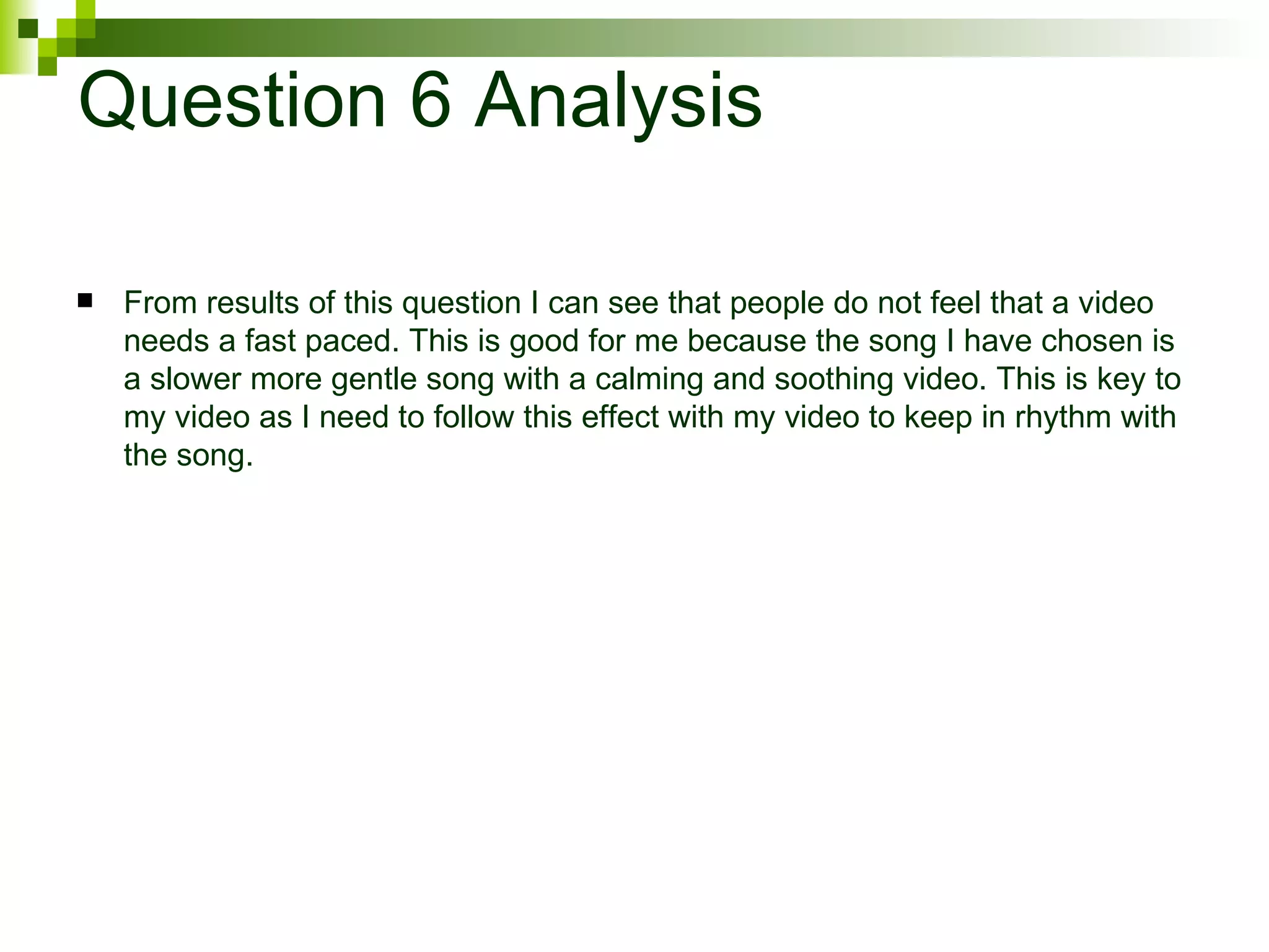 Question 6 Analysis From results of this question I can see that people do not feel that a video needs a fast paced. This is good for me because the song I have chosen is a slower more gentle song with a calming and soothing video. This is key to my video as I need to follow this effect with my video to keep in rhythm with the song. 