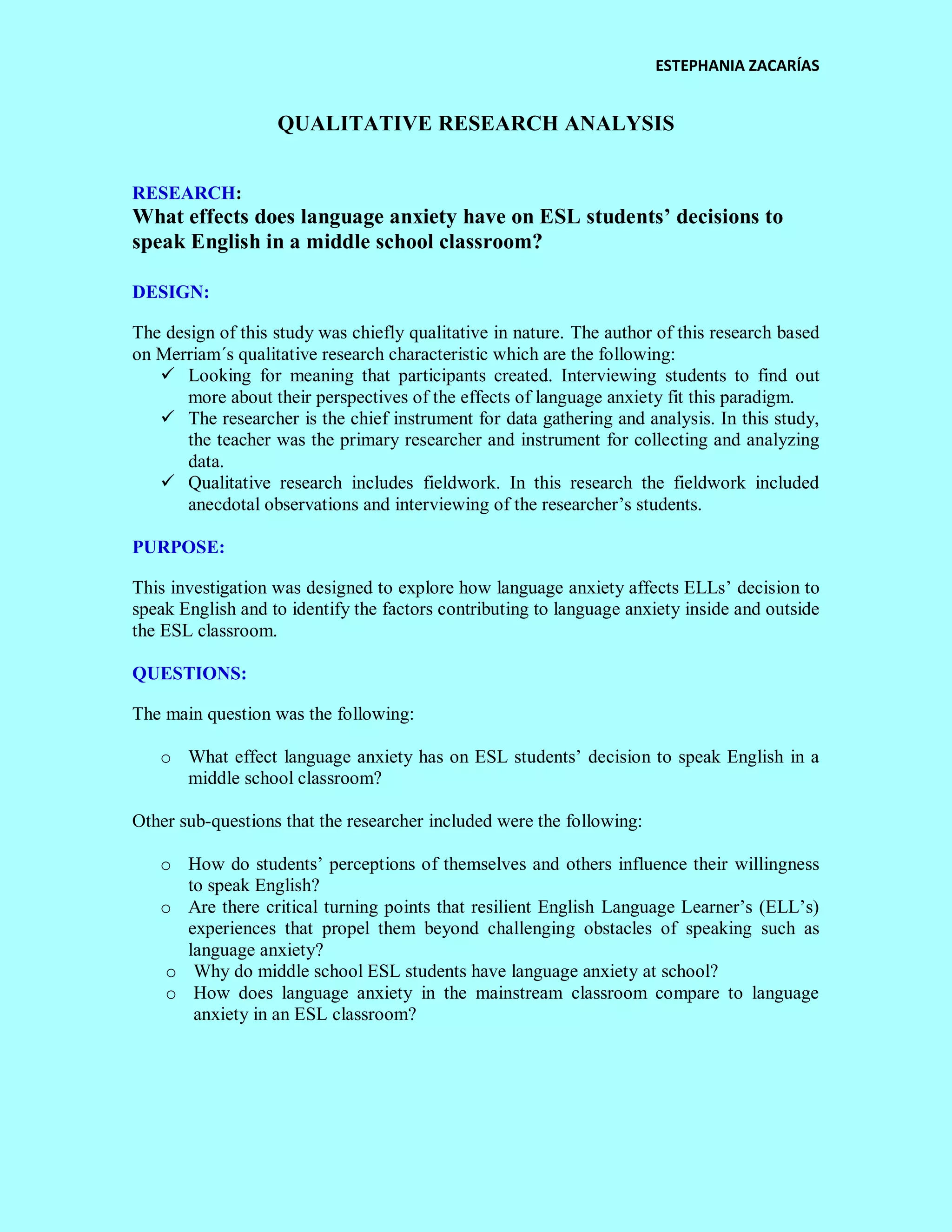 ESTEPHANIA ZACARÍAS 
QUALITATIVE RESEARCH ANALYSIS 
RESEARCH: 
What effects does language anxiety have on ESL students’ decisions to speak English in a middle school classroom? 
DESIGN: 
The design of this study was chiefly qualitative in nature. The author of this research based on Merriam´s qualitative research characteristic which are the following: 
 Looking for meaning that participants created. Interviewing students to find out more about their perspectives of the effects of language anxiety fit this paradigm. 
 The researcher is the chief instrument for data gathering and analysis. In this study, the teacher was the primary researcher and instrument for collecting and analyzing data. 
 Qualitative research includes fieldwork. In this research the fieldwork included anecdotal observations and interviewing of the researcher’s students. 
PURPOSE: 
This investigation was designed to explore how language anxiety affects ELLs’ decision to speak English and to identify the factors contributing to language anxiety inside and outside the ESL classroom. 
QUESTIONS: 
The main question was the following: 
o What effect language anxiety has on ESL students’ decision to speak English in a middle school classroom? 
Other sub-questions that the researcher included were the following: 
o How do students’ perceptions of themselves and others influence their willingness to speak English? 
o Are there critical turning points that resilient English Language Learner’s (ELL’s) experiences that propel them beyond challenging obstacles of speaking such as language anxiety? 
o Why do middle school ESL students have language anxiety at school? 
o How does language anxiety in the mainstream classroom compare to language anxiety in an ESL classroom? 
 