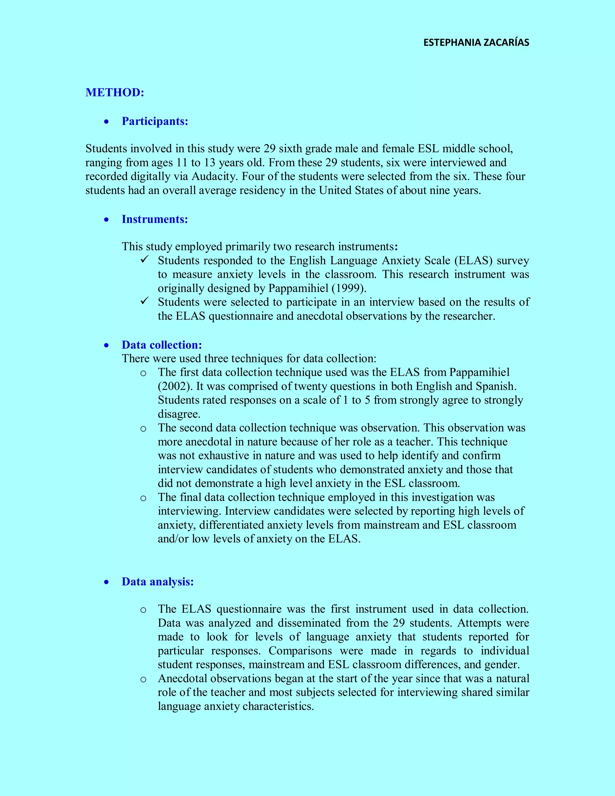 ESTEPHANIA ZACARÍAS 
METHOD: 
 Participants: 
Students involved in this study were 29 sixth grade male and female ESL middle school, ranging from ages 11 to 13 years old. From these 29 students, six were interviewed and recorded digitally via Audacity. Four of the students were selected from the six. These four students had an overall average residency in the United States of about nine years. 
 Instruments: 
This study employed primarily two research instruments: 
 Students responded to the English Language Anxiety Scale (ELAS) survey to measure anxiety levels in the classroom. This research instrument was originally designed by Pappamihiel (1999). 
 Students were selected to participate in an interview based on the results of the ELAS questionnaire and anecdotal observations by the researcher. 
 Data collection: 
There were used three techniques for data collection: 
o The first data collection technique used was the ELAS from Pappamihiel (2002). It was comprised of twenty questions in both English and Spanish. Students rated responses on a scale of 1 to 5 from strongly agree to strongly disagree. 
o The second data collection technique was observation. This observation was more anecdotal in nature because of her role as a teacher. This technique was not exhaustive in nature and was used to help identify and confirm interview candidates of students who demonstrated anxiety and those that did not demonstrate a high level anxiety in the ESL classroom. 
o The final data collection technique employed in this investigation was interviewing. Interview candidates were selected by reporting high levels of anxiety, differentiated anxiety levels from mainstream and ESL classroom and/or low levels of anxiety on the ELAS. 
 Data analysis: 
o The ELAS questionnaire was the first instrument used in data collection. Data was analyzed and disseminated from the 29 students. Attempts were made to look for levels of language anxiety that students reported for particular responses. Comparisons were made in regards to individual student responses, mainstream and ESL classroom differences, and gender. 
o Anecdotal observations began at the start of the year since that was a natural role of the teacher and most subjects selected for interviewing shared similar language anxiety characteristics.  