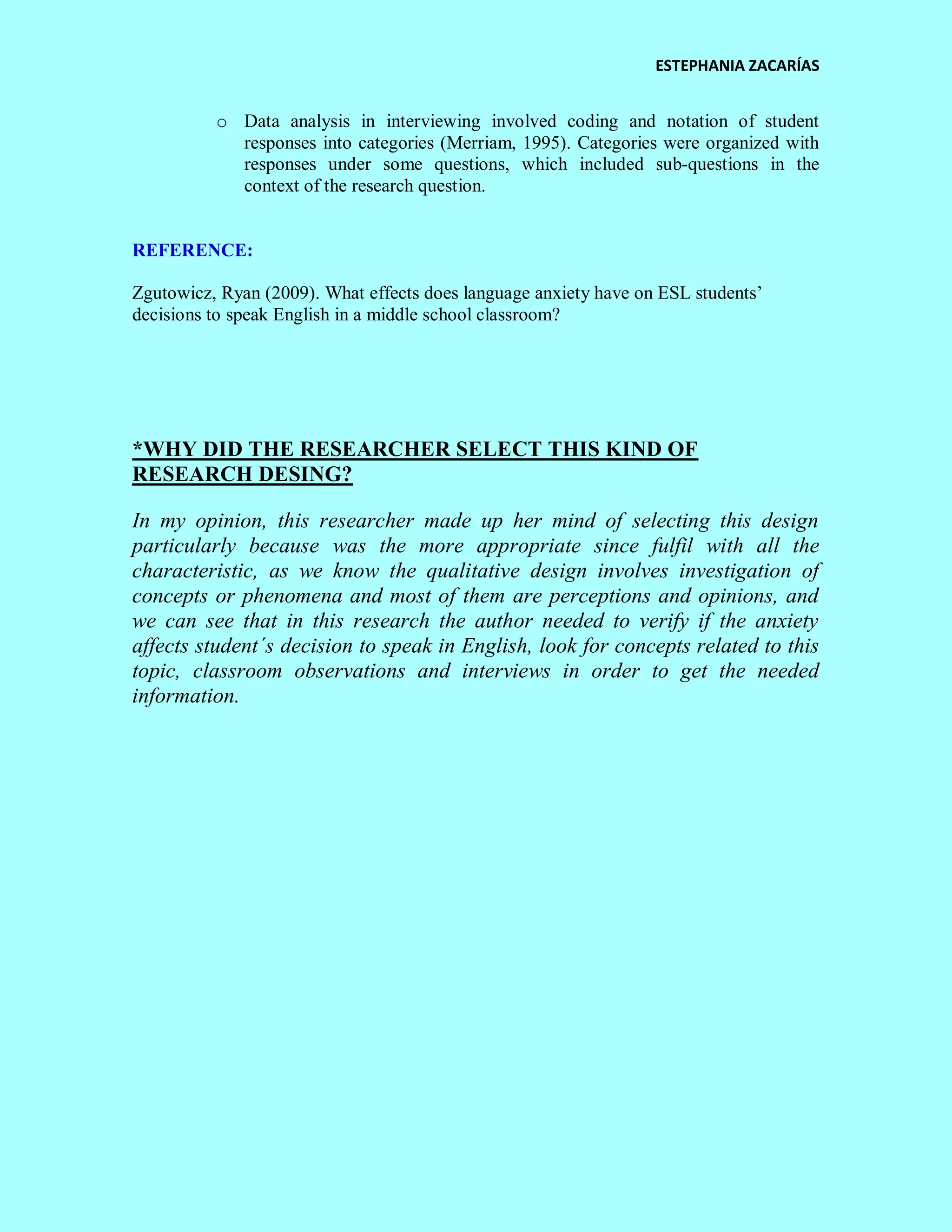 ESTEPHANIA ZACARÍAS 
o Data analysis in interviewing involved coding and notation of student responses into categories (Merriam, 1995). Categories were organized with responses under some questions, which included sub-questions in the context of the research question. 
REFERENCE: 
Zgutowicz, Ryan (2009). What effects does language anxiety have on ESL students’ decisions to speak English in a middle school classroom? 
*WHY DID THE RESEARCHER SELECT THIS KIND OF RESEARCH DESING? 
In my opinion, this researcher made up her mind of selecting this design particularly because was the more appropriate since fulfil with all the characteristic, as we know the qualitative design involves investigation of concepts or phenomena and most of them are perceptions and opinions, and we can see that in this research the author needed to verify if the anxiety affects student´s decision to speak in English, look for concepts related to this topic, classroom observations and interviews in order to get the needed information. 
 
