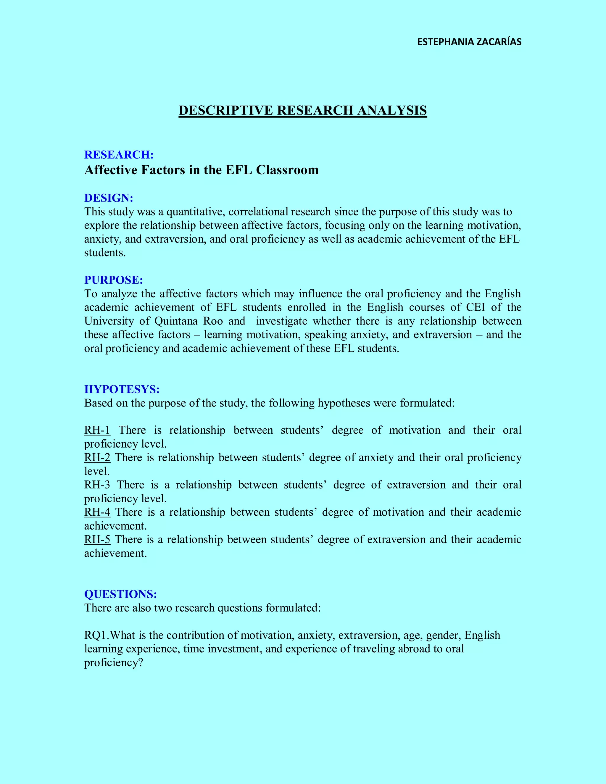 ESTEPHANIA ZACARÍAS 
DESCRIPTIVE RESEARCH ANALYSIS 
RESEARCH: 
Affective Factors in the EFL Classroom 
DESIGN: 
This study was a quantitative, correlational research since the purpose of this study was to explore the relationship between affective factors, focusing only on the learning motivation, anxiety, and extraversion, and oral proficiency as well as academic achievement of the EFL students. 
PURPOSE: 
To analyze the affective factors which may influence the oral proficiency and the English academic achievement of EFL students enrolled in the English courses of CEI of the University of Quintana Roo and investigate whether there is any relationship between these affective factors – learning motivation, speaking anxiety, and extraversion – and the oral proficiency and academic achievement of these EFL students. 
HYPOTESYS: 
Based on the purpose of the study, the following hypotheses were formulated: 
RH-1 There is relationship between students’ degree of motivation and their oral proficiency level. 
RH-2 There is relationship between students’ degree of anxiety and their oral proficiency level. 
RH-3 There is a relationship between students’ degree of extraversion and their oral proficiency level. 
RH-4 There is a relationship between students’ degree of motivation and their academic achievement. 
RH-5 There is a relationship between students’ degree of extraversion and their academic achievement. 
QUESTIONS: 
There are also two research questions formulated: 
RQ1.What is the contribution of motivation, anxiety, extraversion, age, gender, English learning experience, time investment, and experience of traveling abroad to oral proficiency? 
 
