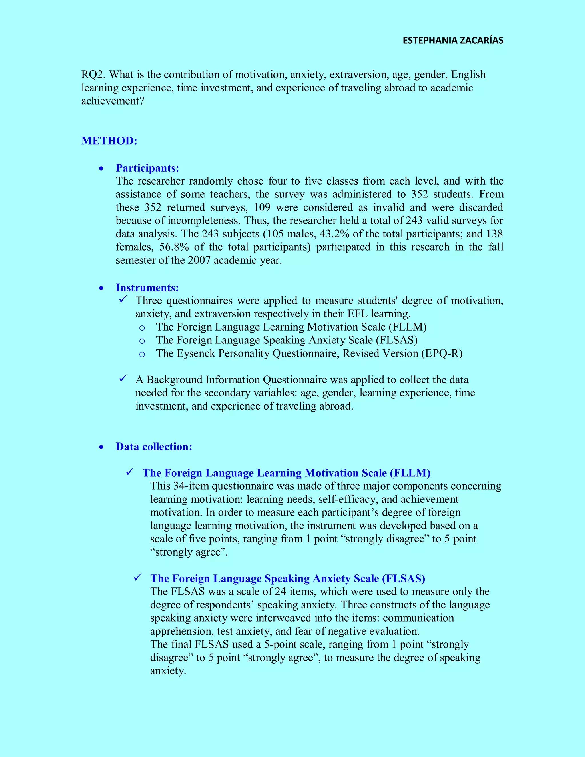 ESTEPHANIA ZACARÍAS 
RQ2. What is the contribution of motivation, anxiety, extraversion, age, gender, English learning experience, time investment, and experience of traveling abroad to academic achievement? 
METHOD: 
 Participants: 
The researcher randomly chose four to five classes from each level, and with the assistance of some teachers, the survey was administered to 352 students. From these 352 returned surveys, 109 were considered as invalid and were discarded because of incompleteness. Thus, the researcher held a total of 243 valid surveys for data analysis. The 243 subjects (105 males, 43.2% of the total participants; and 138 females, 56.8% of the total participants) participated in this research in the fall semester of the 2007 academic year. 
 Instruments: 
 Three questionnaires were applied to measure students' degree of motivation, anxiety, and extraversion respectively in their EFL learning. 
o The Foreign Language Learning Motivation Scale (FLLM) 
o The Foreign Language Speaking Anxiety Scale (FLSAS) 
o The Eysenck Personality Questionnaire, Revised Version (EPQ-R) 
 A Background Information Questionnaire was applied to collect the data needed for the secondary variables: age, gender, learning experience, time investment, and experience of traveling abroad. 
 Data collection: 
 The Foreign Language Learning Motivation Scale (FLLM) 
This 34-item questionnaire was made of three major components concerning learning motivation: learning needs, self-efficacy, and achievement motivation. In order to measure each participant’s degree of foreign language learning motivation, the instrument was developed based on a scale of five points, ranging from 1 point “strongly disagree” to 5 point “strongly agree”. 
 The Foreign Language Speaking Anxiety Scale (FLSAS) 
The FLSAS was a scale of 24 items, which were used to measure only the degree of respondents’ speaking anxiety. Three constructs of the language speaking anxiety were interweaved into the items: communication apprehension, test anxiety, and fear of negative evaluation. 
The final FLSAS used a 5-point scale, ranging from 1 point “strongly disagree” to 5 point “strongly agree”, to measure the degree of speaking anxiety.  