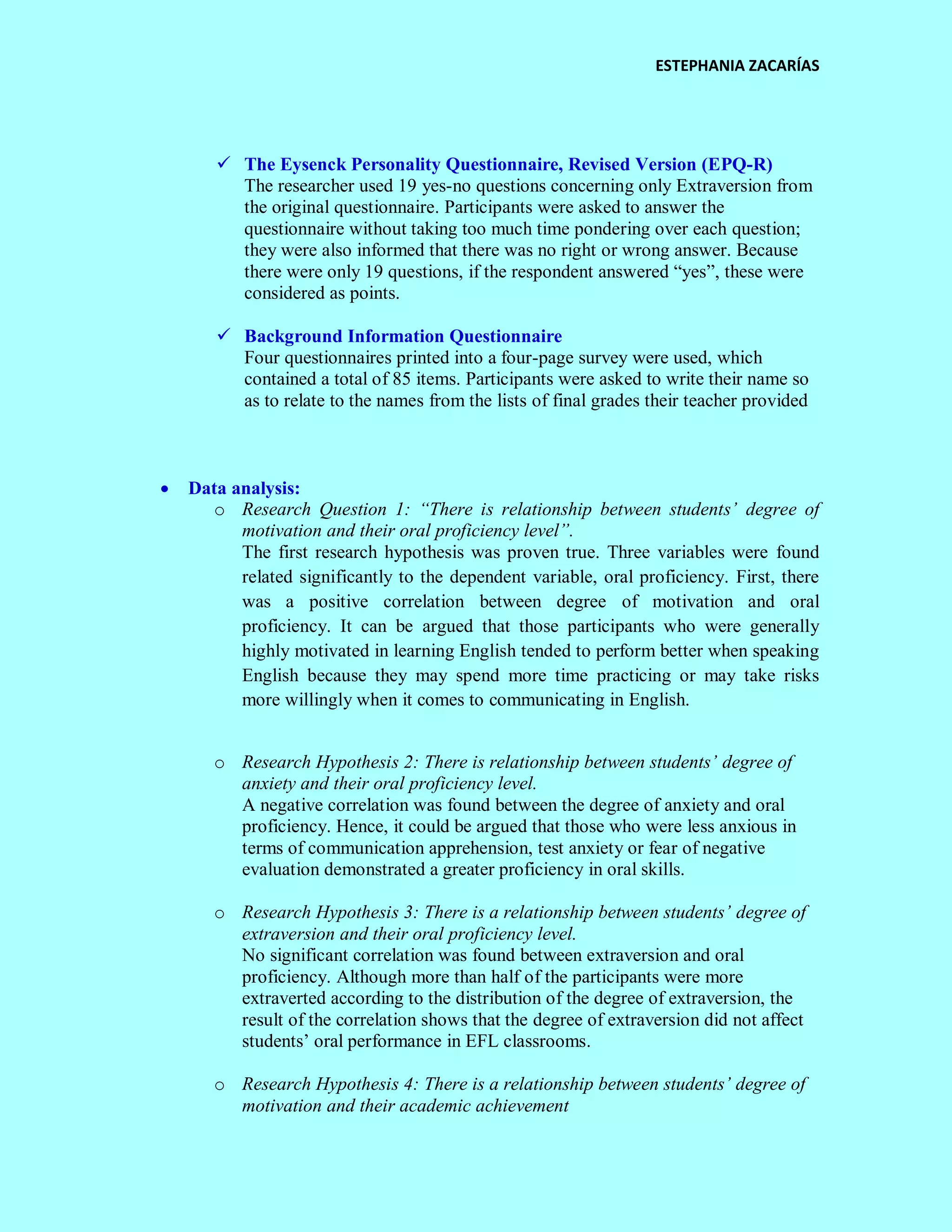 ESTEPHANIA ZACARÍAS 
 The Eysenck Personality Questionnaire, Revised Version (EPQ-R) 
The researcher used 19 yes-no questions concerning only Extraversion from the original questionnaire. Participants were asked to answer the questionnaire without taking too much time pondering over each question; they were also informed that there was no right or wrong answer. Because there were only 19 questions, if the respondent answered “yes”, these were considered as points. 
 Background Information Questionnaire 
Four questionnaires printed into a four-page survey were used, which contained a total of 85 items. Participants were asked to write their name so as to relate to the names from the lists of final grades their teacher provided 
 Data analysis: 
o Research Question 1: “There is relationship between students’ degree of motivation and their oral proficiency level”. 
The first research hypothesis was proven true. Three variables were found related significantly to the dependent variable, oral proficiency. First, there was a positive correlation between degree of motivation and oral proficiency. It can be argued that those participants who were generally highly motivated in learning English tended to perform better when speaking English because they may spend more time practicing or may take risks more willingly when it comes to communicating in English. 
o Research Hypothesis 2: There is relationship between students’ degree of anxiety and their oral proficiency level. 
A negative correlation was found between the degree of anxiety and oral proficiency. Hence, it could be argued that those who were less anxious in terms of communication apprehension, test anxiety or fear of negative evaluation demonstrated a greater proficiency in oral skills. 
o Research Hypothesis 3: There is a relationship between students’ degree of extraversion and their oral proficiency level. 
No significant correlation was found between extraversion and oral proficiency. Although more than half of the participants were more extraverted according to the distribution of the degree of extraversion, the result of the correlation shows that the degree of extraversion did not affect students’ oral performance in EFL classrooms. 
o Research Hypothesis 4: There is a relationship between students’ degree of motivation and their academic achievement  