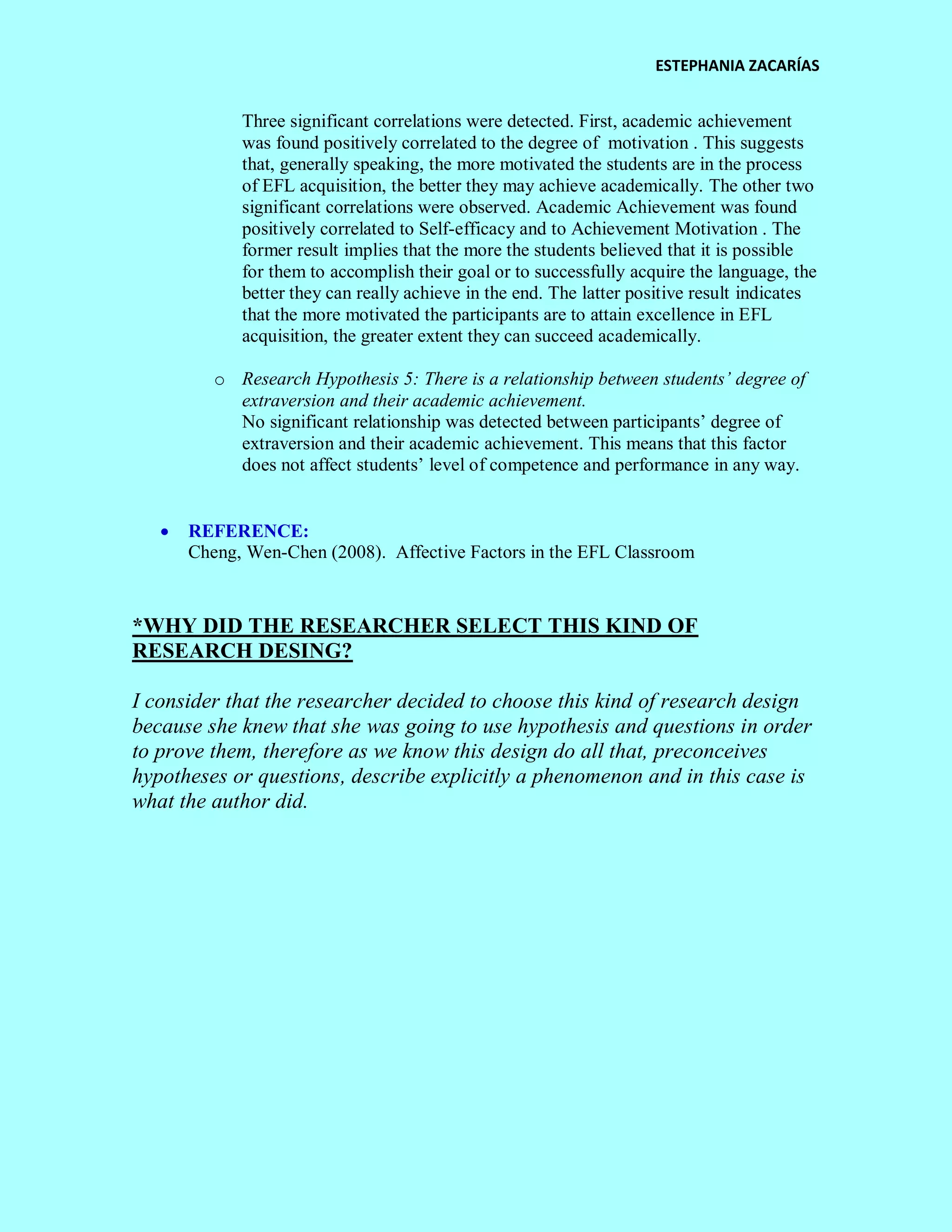 ESTEPHANIA ZACARÍAS 
Three significant correlations were detected. First, academic achievement was found positively correlated to the degree of motivation . This suggests that, generally speaking, the more motivated the students are in the process of EFL acquisition, the better they may achieve academically. The other two significant correlations were observed. Academic Achievement was found positively correlated to Self-efficacy and to Achievement Motivation . The former result implies that the more the students believed that it is possible for them to accomplish their goal or to successfully acquire the language, the better they can really achieve in the end. The latter positive result indicates that the more motivated the participants are to attain excellence in EFL acquisition, the greater extent they can succeed academically. 
o Research Hypothesis 5: There is a relationship between students’ degree of extraversion and their academic achievement. 
No significant relationship was detected between participants’ degree of extraversion and their academic achievement. This means that this factor does not affect students’ level of competence and performance in any way. 
 REFERENCE: 
Cheng, Wen-Chen (2008). Affective Factors in the EFL Classroom 
*WHY DID THE RESEARCHER SELECT THIS KIND OF RESEARCH DESING? 
I consider that the researcher decided to choose this kind of research design because she knew that she was going to use hypothesis and questions in order to prove them, therefore as we know this design do all that, preconceives hypotheses or questions, describe explicitly a phenomenon and in this case is what the author did. 
