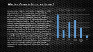 0
1
2
3
4
5
6
7
8
9
10
Music Fitness Gossip Celebrity
Rumours
existing and
upcoming
artists
other
What type of magazine interests you the most?
Series 1
Many successful magazine publications today debate on what
articles to include in their magazines in order to fulfil the
preference and needs of the target audience. From the
questionnaire I conducted it was clear that many people of
todays population preferred music magazines gave them
knowledge on everything about music, artists and about what’s
currently happening in the music industry. The readers may
find music magazines entertaining as a vast majority of today’s
population, especially youngsters spend most of their time
downloading and listening to the latest tracks released by their
favoured artists. However, results show that magazines that
included gossip and celebrity rumours interested many people
as well. This maybe because it can be seen as a source of
entertainment and helps release the stress of everyday life for
many readers, as such articles can be funny and enjoyable to
read. It also lets the target audience know what exactly
happens in the industry, especially amongst the well known
celebrities.
What type of magazine interests you the most ?
 