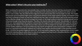 What colour? What’s the price your looking for?
When analysing the questionnaire many people chose a variety of colour schemes that they would prefer to be on a
magazine. However, the most popular colour combination to be voted amongst the audience was either red and
black or red or white. They all preferred the magazine to have colours that were not too bright nor dark. This maybe
because the use of consistent bright colour may grab the attention of the target audience quickly, but however some
may find it irritating or harder to read and understand the text. Also, if just dark colours were to be used they would
not be effective enough nor stand out amongst the crowd, as the target audience may find it boring and will not be
influenced enough to purchase the product. Therefore, the results show that the use of ‘red and black’ or ‘red and
white’ are more appealing to the audience and provides the magazine with a professional look as well as making it
appealing in the market. This maybe because these colours are not too bright nor too dark, just perfect enough to
suit the readers preference. The price preferences also varied amongst the crowd, but however it allowed me to
come to a conclusion of pricing my magazine for £3.00 as many people said they wouldn’t mind spending around
£1.00 - £2.50 for low quality magazines and £2.50 - £4 for top quality magazines. After analysing these results it gave
me a brief understanding on what colours to use on my magazine and how much it should be sold for, in order to
meet the needs and likeness of my target audience.
 