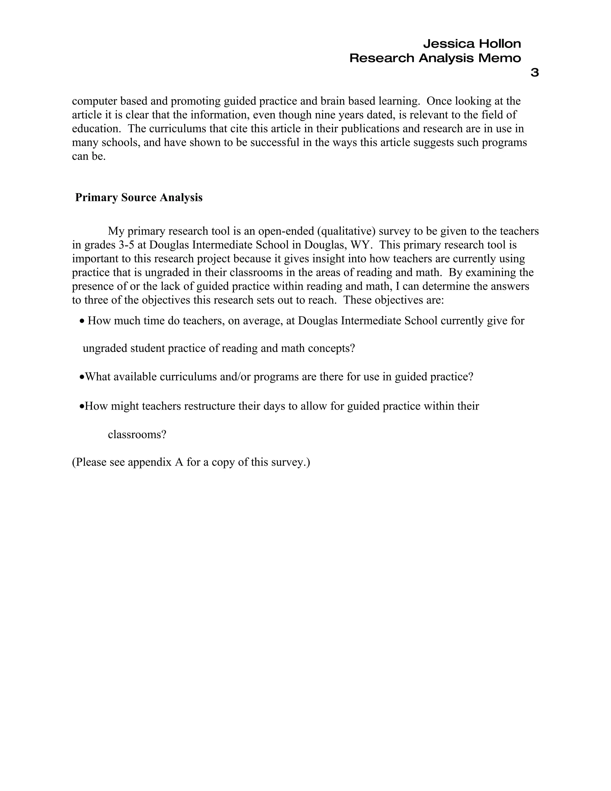 Jessica Hollon
                                                            Research Analysis Memo
                                                                                                      3

computer based and promoting guided practice and brain based learning. Once looking at the
article it is clear that the information, even though nine years dated, is relevant to the field of
education. The curriculums that cite this article in their publications and research are in use in
many schools, and have shown to be successful in the ways this article suggests such programs
can be.


Primary Source Analysis

        My primary research tool is an open-ended (qualitative) survey to be given to the teachers
in grades 3-5 at Douglas Intermediate School in Douglas, WY. This primary research tool is
important to this research project because it gives insight into how teachers are currently using
practice that is ungraded in their classrooms in the areas of reading and math. By examining the
presence of or the lack of guided practice within reading and math, I can determine the answers
to three of the objectives this research sets out to reach. These objectives are:
 • How much time do teachers, on average, at Douglas Intermediate School currently give for

  ungraded student practice of reading and math concepts?

 •What available curriculums and/or programs are there for use in guided practice?

 •How might teachers restructure their days to allow for guided practice within their

       classrooms?

(Please see appendix A for a copy of this survey.)
 