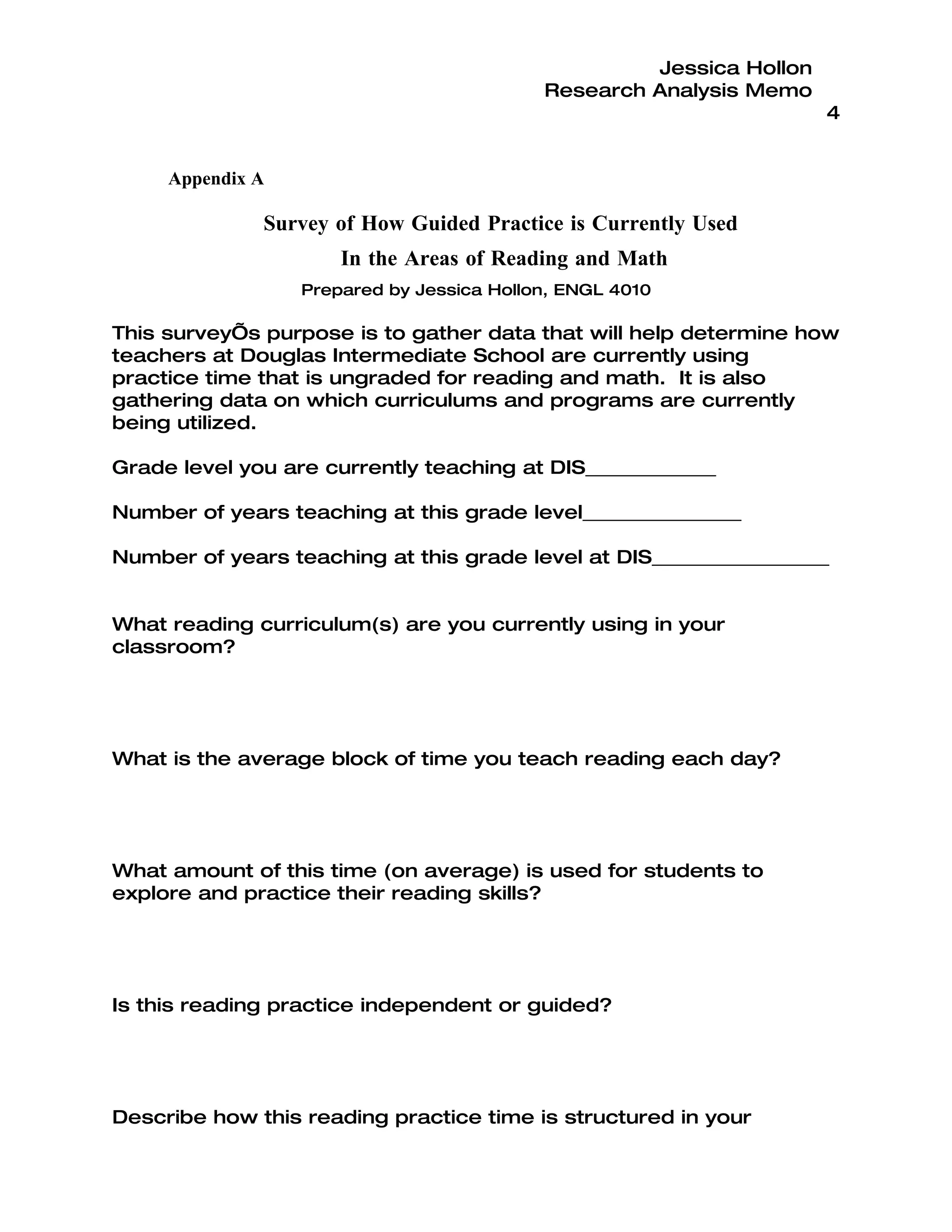 Jessica Hollon
                                           Research Analysis Memo
                                                                     4


     Appendix A

              Survey of How Guided Practice is Currently Used
                      In the Areas of Reading and Math
                  Prepared by Jessica Hollon, ENGL 4010

This survey’s purpose is to gather data that will help determine how
teachers at Douglas Intermediate School are currently using
practice time that is ungraded for reading and math. It is also
gathering data on which curriculums and programs are currently
being utilized.

Grade level you are currently teaching at DIS______________

Number of years teaching at this grade level_________________

Number of years teaching at this grade level at DIS___________________


What reading curriculum(s) are you currently using in your
classroom?




What is the average block of time you teach reading each day?




What amount of this time (on average) is used for students to
explore and practice their reading skills?




Is this reading practice independent or guided?




Describe how this reading practice time is structured in your
 