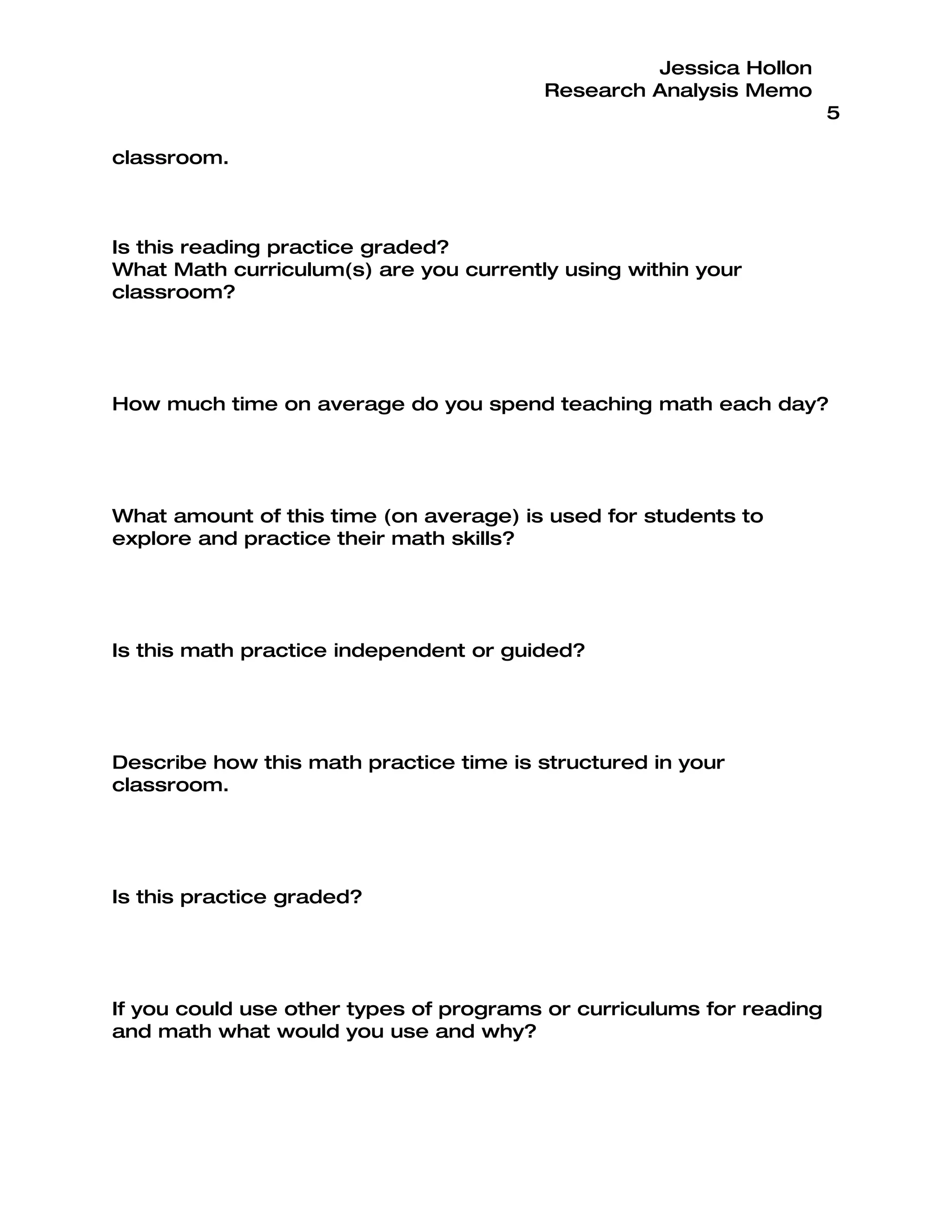 Jessica Hollon
                                        Research Analysis Memo
                                                                      5

classroom.



Is this reading practice graded?
What Math curriculum(s) are you currently using within your
classroom?




How much time on average do you spend teaching math each day?




What amount of this time (on average) is used for students to
explore and practice their math skills?




Is this math practice independent or guided?




Describe how this math practice time is structured in your
classroom.




Is this practice graded?




If you could use other types of programs or curriculums for reading
and math what would you use and why?
 