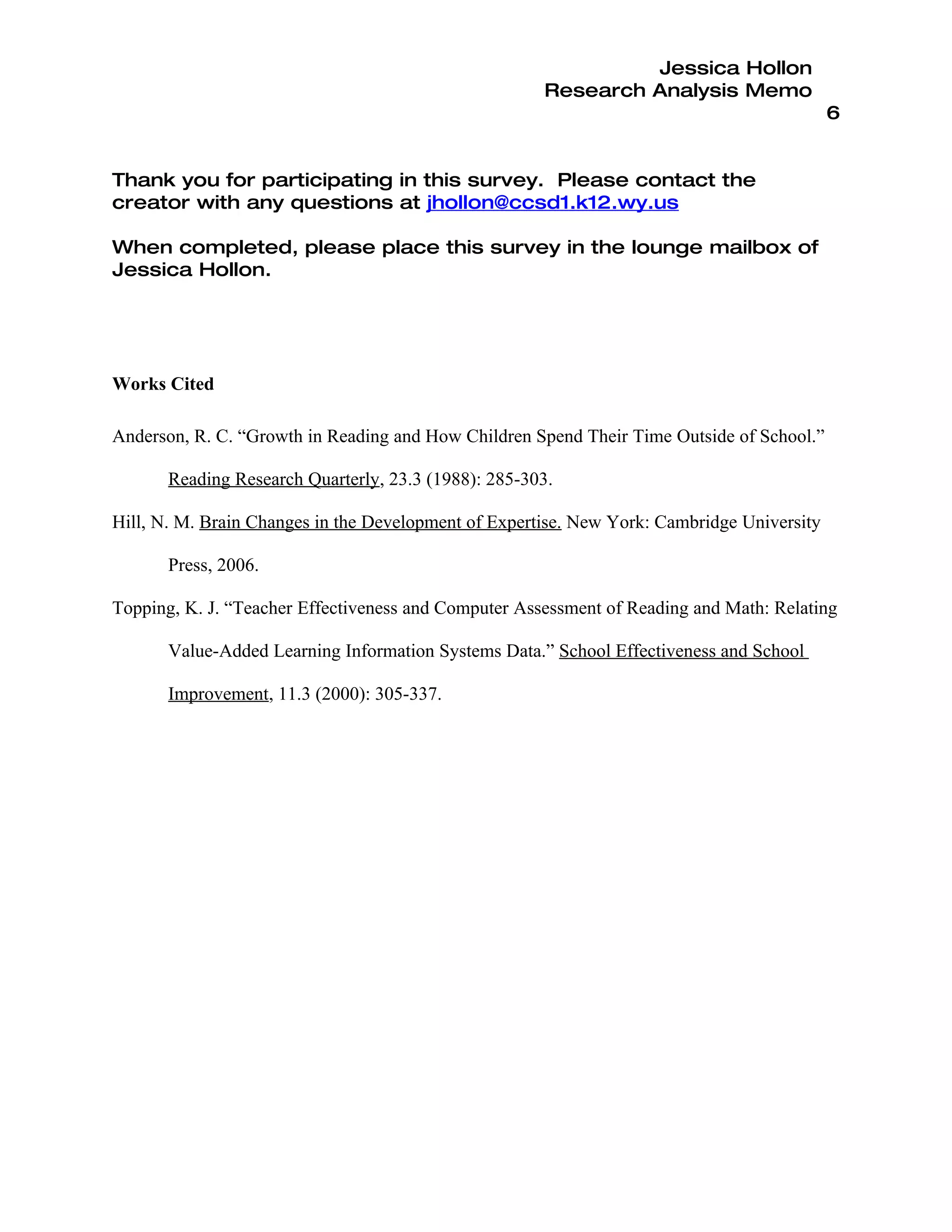 Jessica Hollon
                                                      Research Analysis Memo
                                                                                            6


Thank you for participating in this survey. Please contact the
creator with any questions at jhollon@ccsd1.k12.wy.us

When completed, please place this survey in the lounge mailbox of
Jessica Hollon.




Works Cited

Anderson, R. C. “Growth in Reading and How Children Spend Their Time Outside of School.”

       Reading Research Quarterly, 23.3 (1988): 285-303.

Hill, N. M. Brain Changes in the Development of Expertise. New York: Cambridge University

       Press, 2006.

Topping, K. J. “Teacher Effectiveness and Computer Assessment of Reading and Math: Relating

       Value-Added Learning Information Systems Data.” School Effectiveness and School

       Improvement, 11.3 (2000): 305-337.
 