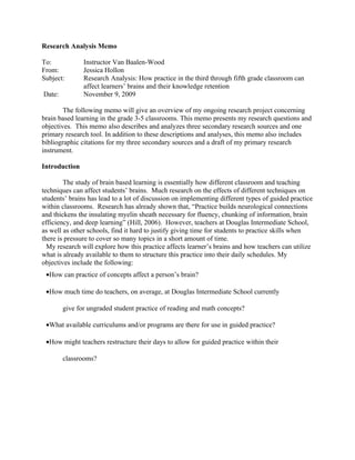 Research Analysis Memo

To:            Instructor Van Baalen-Wood
From:          Jessica Hollon
Subject:       Research Analysis: How practice in the third through fifth grade classroom can
               affect learners’ brains and their knowledge retention
Date:          November 9, 2009

        The following memo will give an overview of my ongoing research project concerning
brain based learning in the grade 3-5 classrooms. This memo presents my research questions and
objectives. This memo also describes and analyzes three secondary research sources and one
primary research tool. In addition to these descriptions and analyses, this memo also includes
bibliographic citations for my three secondary sources and a draft of my primary research
instrument.

Introduction

        The study of brain based learning is essentially how different classroom and teaching
techniques can affect students’ brains. Much research on the effects of different techniques on
students’ brains has lead to a lot of discussion on implementing different types of guided practice
within classrooms. Research has already shown that, “Practice builds neurological connections
and thickens the insulating myelin sheath necessary for fluency, chunking of information, brain
efficiency, and deep learning” (Hill, 2006). However, teachers at Douglas Intermediate School,
as well as other schools, find it hard to justify giving time for students to practice skills when
there is pressure to cover so many topics in a short amount of time.
  My research will explore how this practice affects learner’s brains and how teachers can utilize
what is already available to them to structure this practice into their daily schedules. My
objectives include the following:
 •How can practice of concepts affect a person’s brain?

 •How much time do teachers, on average, at Douglas Intermediate School currently

        give for ungraded student practice of reading and math concepts?

 •What available curriculums and/or programs are there for use in guided practice?

 •How might teachers restructure their days to allow for guided practice within their

        classrooms?
 