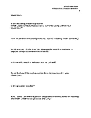 Jessica Hollon
                                        Research Analysis Memo
                                                                      5

classroom.



Is this reading practice graded?
What Math curriculum(s) are you currently using within your
classroom?




How much time on average do you spend teaching math each day?




What amount of this time (on average) is used for students to
explore and practice their math skills?




Is this math practice independent or guided?




Describe how this math practice time is structured in your
classroom.




Is this practice graded?




If you could use other types of programs or curriculums for reading
and math what would you use and why?
 