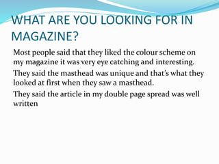 WHAT ARE YOU LOOKING FOR IN
MAGAZINE?
Most people said that they liked the colour scheme on
my magazine it was very eye catching and interesting.
They said the masthead was unique and that’s what they
looked at first when they saw a masthead.
They said the article in my double page spread was well
written
 