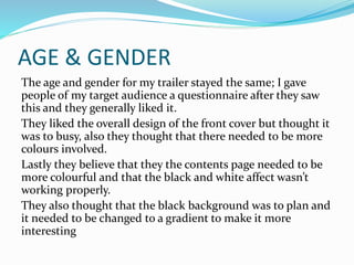 AGE & GENDER
The age and gender for my trailer stayed the same; I gave
people of my target audience a questionnaire after they saw
this and they generally liked it.
They liked the overall design of the front cover but thought it
was to busy, also they thought that there needed to be more
colours involved.
Lastly they believe that they the contents page needed to be
more colourful and that the black and white affect wasn’t
working properly.
They also thought that the black background was to plan and
it needed to be changed to a gradient to make it more
interesting
 