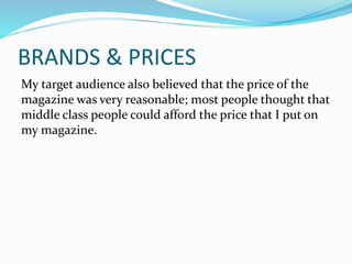 BRANDS & PRICES
My target audience also believed that the price of the
magazine was very reasonable; most people thought that
middle class people could afford the price that I put on
my magazine.
 