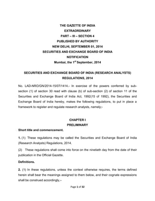 Page 1 of 32 
THE GAZETTE OF INDIA EXTRAORDINARY PART – III – SECTION 4 PUBLISHED BY AUTHORITY NEW DELHI, SEPTEMBER 01, 2014 SECURITIES AND EXCHANGE BOARD OF INDIA NOTIFICATION Mumbai, the 1st September, 2014 SECURITIES AND EXCHANGE BOARD OF INDIA (RESEARCH ANALYSTS) REGULATIONS, 2014 No. LAD-NRO/GN/2014-15/07/1414.- In exercise of the powers conferred by sub- section (1) of section 30 read with clause (b) of sub-section (2) of section 11 of the Securities and Exchange Board of India Act, 1992(15 of 1992), the Securities and Exchange Board of India hereby, makes the following regulations, to put in place a framework to register and regulate research analysts, namely;- CHAPTER I PRELIMINARY Short title and commencement. 1. (1) These regulations may be called the Securities and Exchange Board of India (Research Analysts) Regulations, 2014. (2) These regulations shall come into force on the ninetieth day from the date of their publication in the Official Gazette. Definitions. 
2. (1) In these regulations, unless the context otherwise requires, the terms defined herein shall bear the meanings assigned to them below, and their cognate expressions shall be construed accordingly,–  