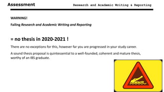 Assessment Research and Academic Writing & Reporting
WARNING!
Failing Research and Academic Writing and Reporting
= no thesis in 2020-2021 !
There are no exceptions for this, however far you are progressed in your study career.
A sound thesis proposal is quintessential to a well-founded, coherent and mature thesis,
worthy of an IBS graduate.
 