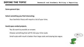 DEFINE THE TOPIC Research and Academic Writing & Reporting
Some general tips:
Select something you find interesting.
Your bachelor thesis will require a lot of your time.
Avoid open-ended projects.
You do want to provide an answer.
Choose something that will fit into your time scale.
Small scale with result is better than large scale and staying too vague.
 