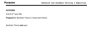 Purpose Research and Academic Writing & Reporting
OUTCOME
End of 2nd year IBS:
Proposal for Bachelor Thesis (= head start thesis)
Bachelor Thesis next year
 