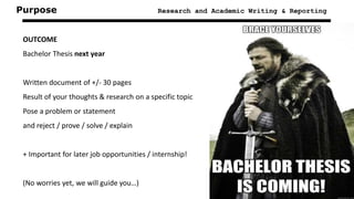 Purpose Research and Academic Writing & Reporting
OUTCOME
Bachelor Thesis next year
Written document of +/- 30 pages
Result of your thoughts & research on a specific topic
Pose a problem or statement
and reject / prove / solve / explain
+ Important for later job opportunities / internship!
(No worries yet, we will guide you…)
 
