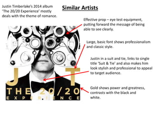 Justin Timberlake’s 2014 album Similar Artists 
‘The 20/20 Experience’ mostly 
deals with the theme of romance. 
Effective prop – eye test equipment, 
putting forward the message of being 
able to see clearly. 
Large, basic font shows professionalism 
and classic style. 
Justin in a suit and tie, links to single 
title ‘Suit & Tie’ and also makes him 
look stylish and professional to appeal 
to target audience. 
Gold shows power and greatness, 
contrasts with the black and 
white. 
 